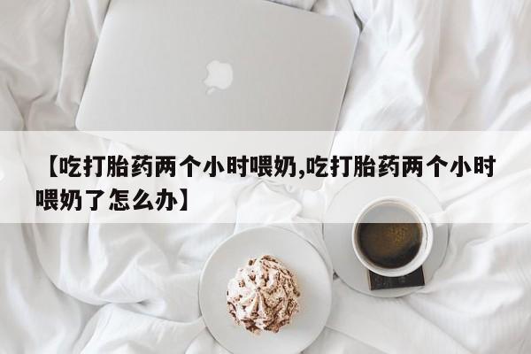 哪个网店有打胎药卖【吃打胎药两个小时喂奶,吃打胎药两个小时喂奶了怎么办】