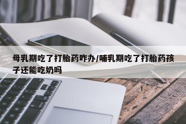 哪个网店有打胎药卖母乳期吃了打胎药咋办/哺乳期吃了打胎药孩子还能吃奶吗