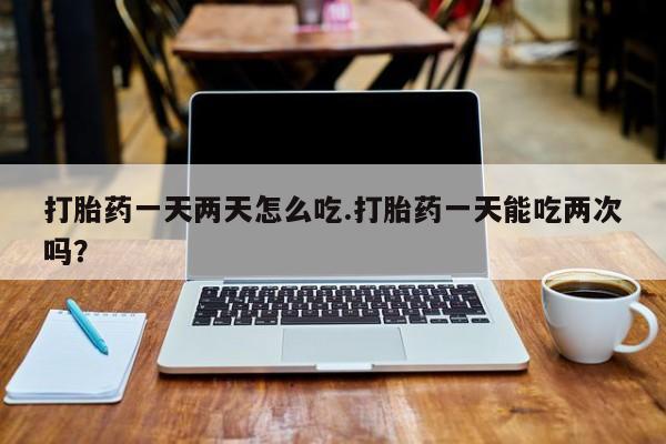 哪个网店有打胎药卖打胎药一天两天怎么吃.打胎药一天能吃两次吗？