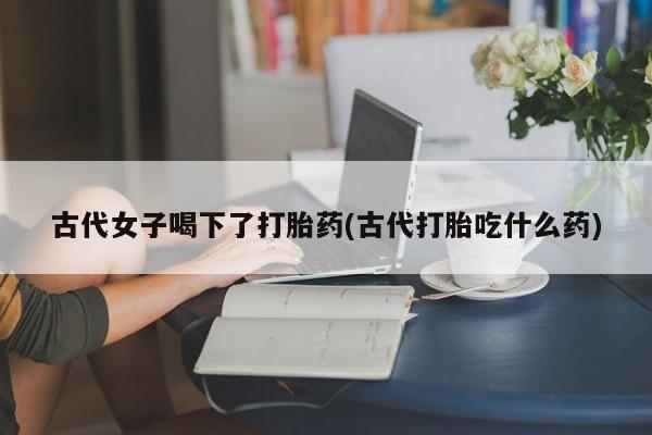 哪个网店有打胎药卖古代女子喝下了打胎药(古代打胎吃什么药)