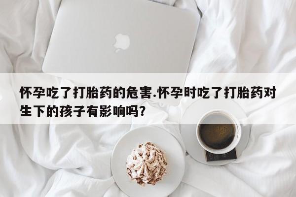 哪个网店有打胎药卖怀孕吃了打胎药的危害.怀孕时吃了打胎药对生下的孩子有影响吗？