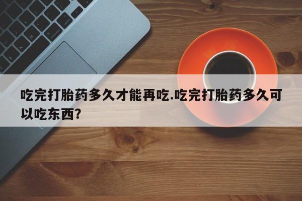 哪个网店有打胎药卖吃完打胎药多久才能再吃.吃完打胎药多久可以吃东西？