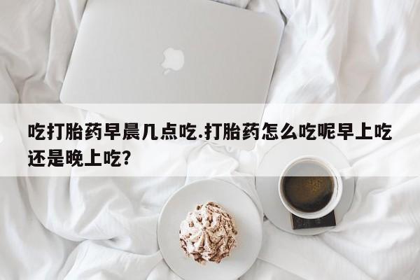 哪个网店有打胎药卖吃打胎药早晨几点吃.打胎药怎么吃呢早上吃还是晚上吃？