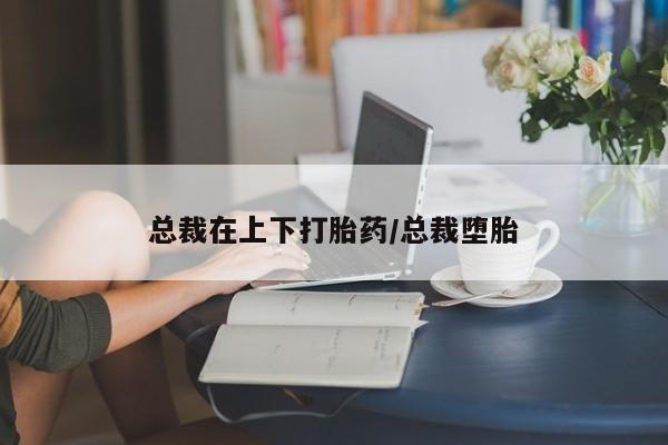哪个网店有打胎药卖总裁在上下打胎药/总裁堕胎