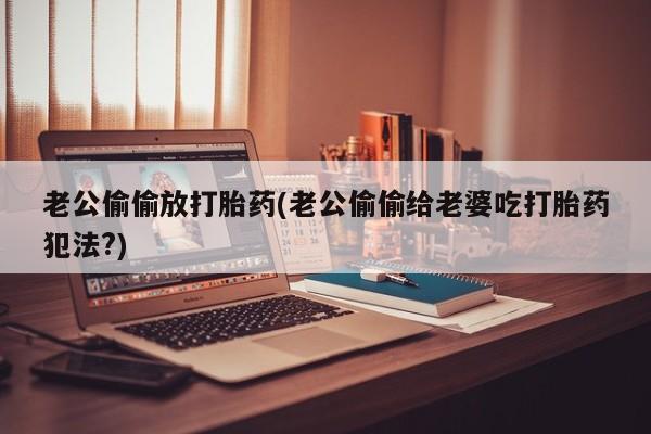 哪个网店有打胎药卖老公偷偷放打胎药(老公偷偷给老婆吃打胎药犯法?)