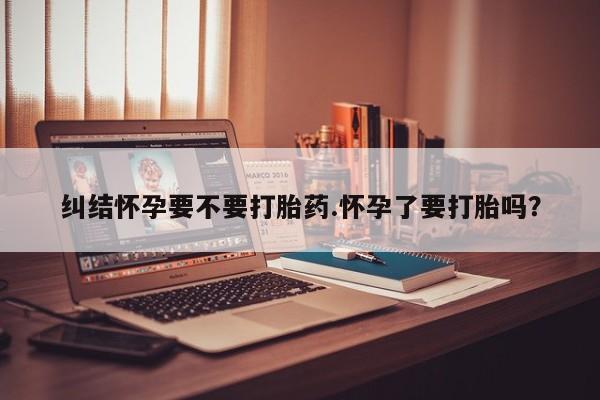 哪个网店有打胎药卖纠结怀孕要不要打胎药.怀孕了要打胎吗？