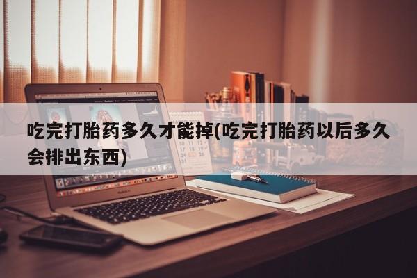 哪个网店有打胎药卖吃完打胎药多久才能掉(吃完打胎药以后多久会排出东西)