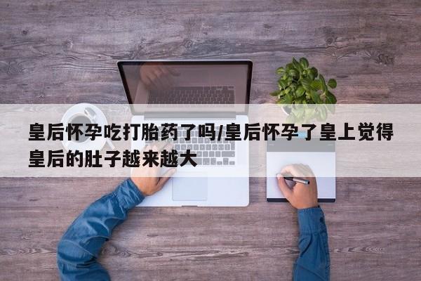 哪个网店有打胎药卖皇后怀孕吃打胎药了吗/皇后怀孕了皇上觉得皇后的肚子越来越大
