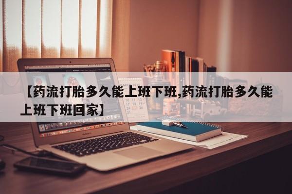 哪个网店有打胎药卖【药流打胎多久能上班下班,药流打胎多久能上班下班回家】