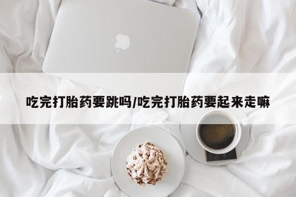 哪个网店有打胎药卖吃完打胎药要跳吗/吃完打胎药要起来走嘛