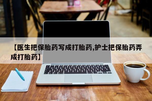 哪个网店有打胎药卖【医生把保胎药写成打胎药,护士把保胎药弄成打胎药】