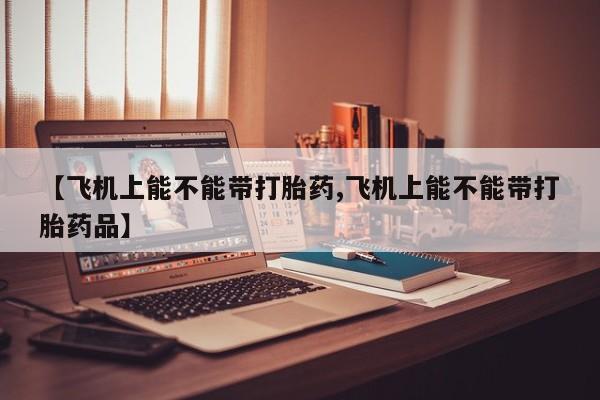哪个网店有打胎药卖【飞机上能不能带打胎药,飞机上能不能带打胎药品】