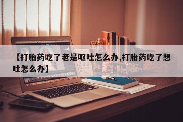 哪个网店有打胎药卖【打胎药吃了老是呕吐怎么办,打胎药吃了想吐怎么办】