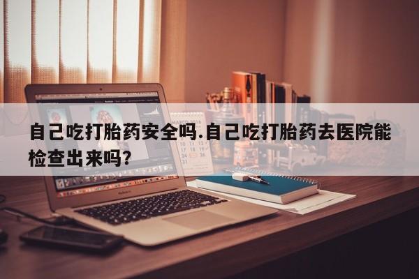 哪个网店有打胎药卖自己吃打胎药安全吗.自己吃打胎药去医院能检查出来吗？