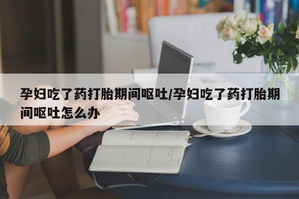 哪个网店有打胎药卖孕妇吃了药打胎期间呕吐/孕妇吃了药打胎期间呕吐怎么办
