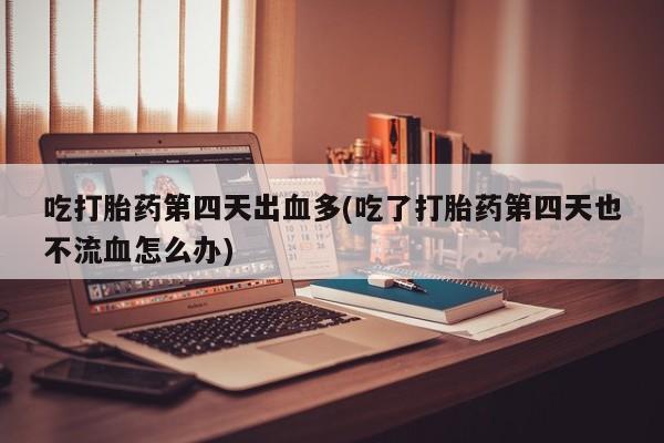 哪个网店有打胎药卖吃打胎药第四天出血多(吃了打胎药第四天也不流血怎么办)