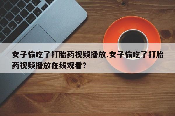 哪个网店有打胎药卖女子偷吃了打胎药视频播放.女子偷吃了打胎药视频播放在线观看？