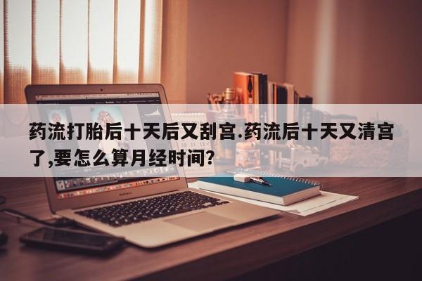 哪个网店有打胎药卖药流打胎后十天后又刮宫.药流后十天又清宫了,要怎么算月经时间？