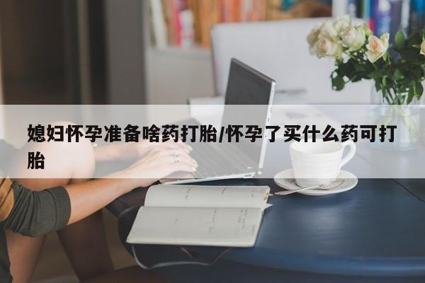 哪个网店有打胎药卖媳妇怀孕准备啥药打胎/怀孕了买什么药可打胎