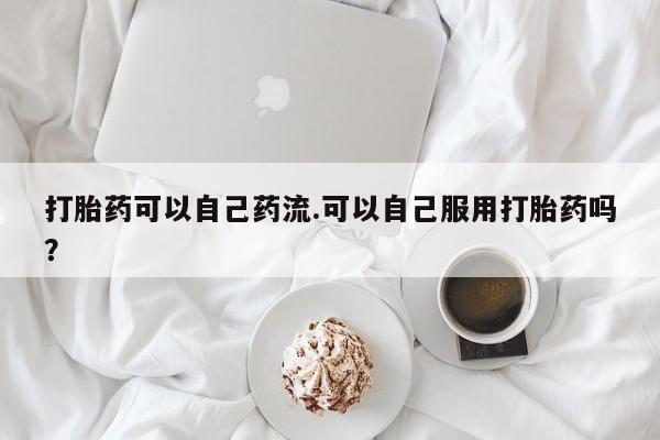 哪个网店有打胎药卖打胎药可以自己药流.可以自己服用打胎药吗？
