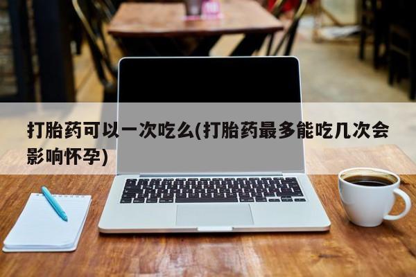 哪个网店有打胎药卖打胎药可以一次吃么(打胎药最多能吃几次会影响怀孕)