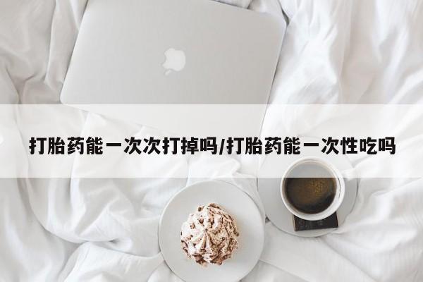 哪个网店有打胎药卖打胎药能一次次打掉吗/打胎药能一次性吃吗