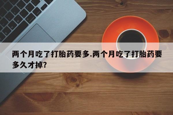 哪个网店有打胎药卖两个月吃了打胎药要多.两个月吃了打胎药要多久才掉？