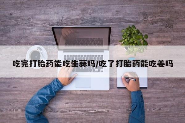 哪个网店有打胎药卖吃完打胎药能吃生蒜吗/吃了打胎药能吃姜吗