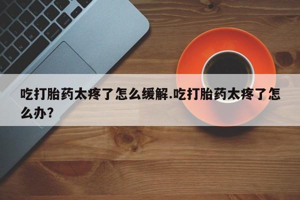 哪个网店有打胎药卖吃打胎药太疼了怎么缓解.吃打胎药太疼了怎么办？