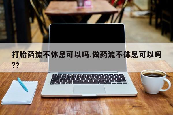 哪个网店有打胎药卖打胎药流不休息可以吗.做药流不休息可以吗?？