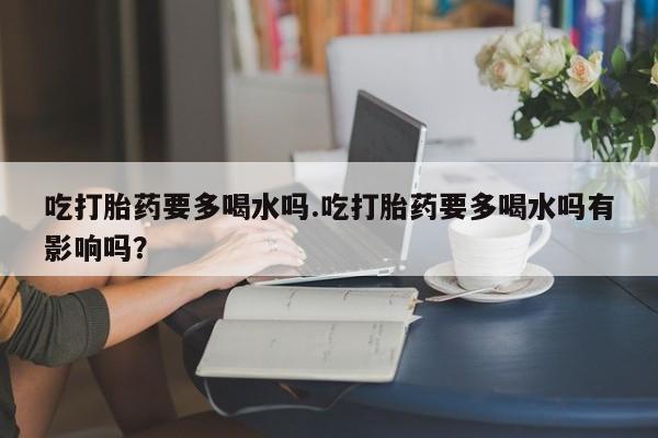 哪个网店有打胎药卖吃打胎药要多喝水吗.吃打胎药要多喝水吗有影响吗？